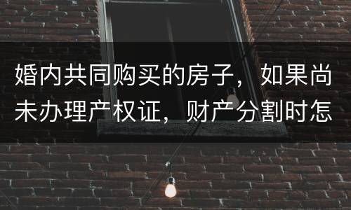 婚内共同购买的房子，如果尚未办理产权证，财产分割时怎么处理