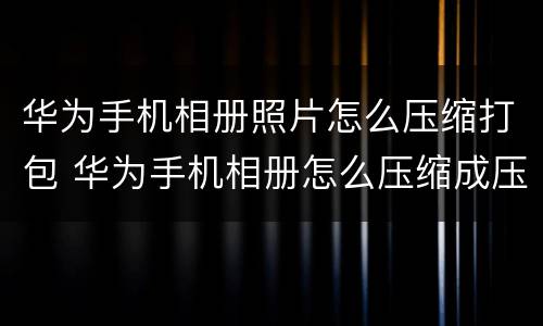 华为手机相册照片怎么压缩打包 华为手机相册怎么压缩成压缩包