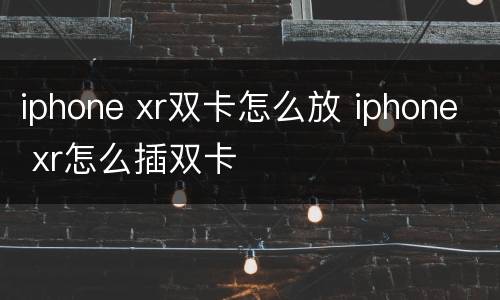 iphone xr双卡怎么放 iphone xr怎么插双卡