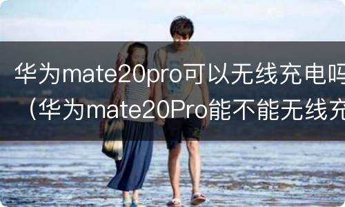 华为mate20pro可以无线充电吗（华为mate20Pro能不能无线充电）