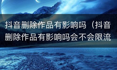 抖音删除作品有影响吗（抖音删除作品有影响吗会不会限流）