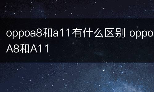 oppoa8和a11有什么区别 oppoA8和A11