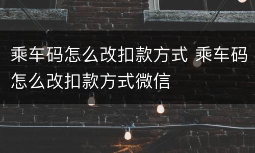 乘车码怎么改扣款方式 乘车码怎么改扣款方式微信