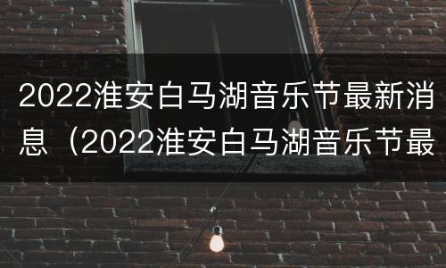 2022淮安白马湖音乐节最新消息（2022淮安白马湖音乐节最新消息直播）