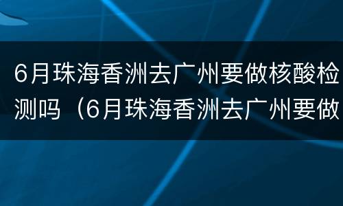 6月珠海香洲去广州要做核酸检测吗（6月珠海香洲去广州要做核酸检测吗现在）