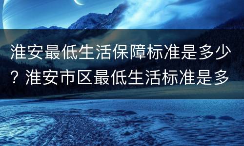 淮安最低生活保障标准是多少? 淮安市区最低生活标准是多少