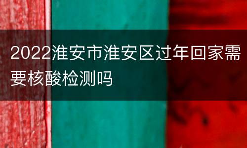 2022淮安市淮安区过年回家需要核酸检测吗