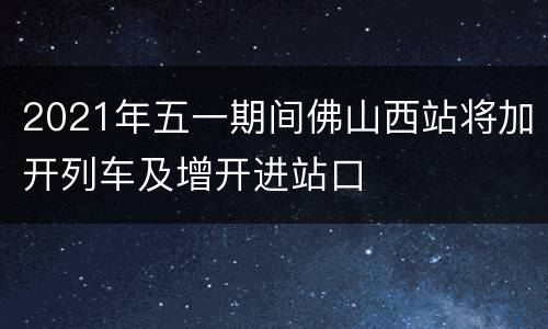 2021年五一期间佛山西站将加开列车及增开进站口