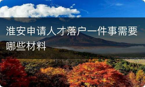 淮安申请人才落户一件事需要哪些材料