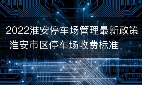 2022淮安停车场管理最新政策 淮安市区停车场收费标准