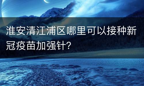 淮安清江浦区哪里可以接种新冠疫苗加强针？