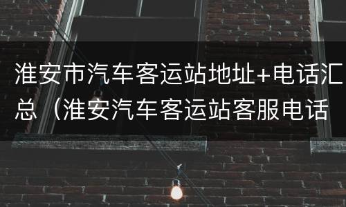 淮安市汽车客运站地址+电话汇总（淮安汽车客运站客服电话）