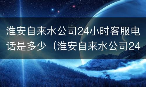 淮安自来水公司24小时客服电话是多少（淮安自来水公司24小时客服电话是多少号码）