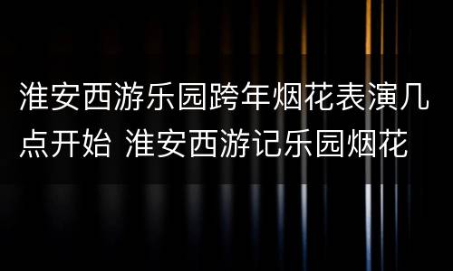 淮安西游乐园跨年烟花表演几点开始 淮安西游记乐园烟花