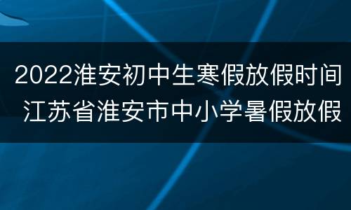 2022淮安初中生寒假放假时间 江苏省淮安市中小学暑假放假时间2020