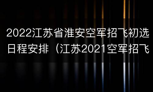 2022江苏省淮安空军招飞初选日程安排（江苏2021空军招飞）