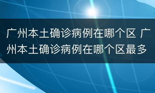 广州本土确诊病例在哪个区 广州本土确诊病例在哪个区最多