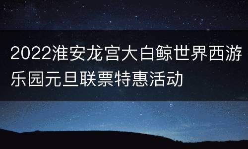 2022淮安龙宫大白鲸世界西游乐园元旦联票特惠活动