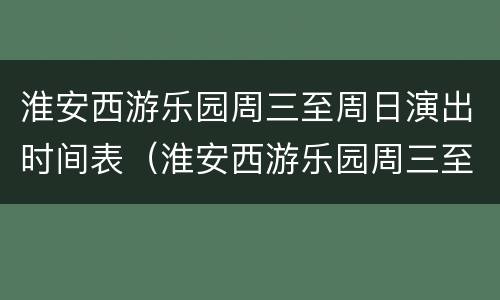 淮安西游乐园周三至周日演出时间表（淮安西游乐园周三至周日演出时间表查询）