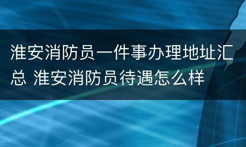 淮安消防员一件事办理地址汇总 淮安消防员待遇怎么样