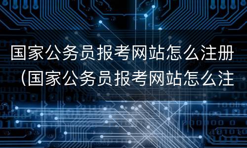 国家公务员报考网站怎么注册（国家公务员报考网站怎么注册的）