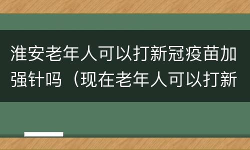 淮安老年人可以打新冠疫苗加强针吗（现在老年人可以打新冠疫苗吗）