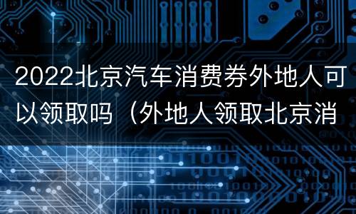 2022北京汽车消费券外地人可以领取吗（外地人领取北京消费券方法）