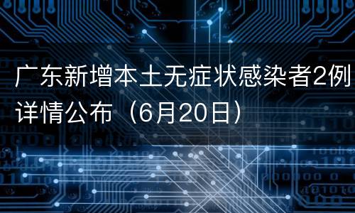 广东新增本土无症状感染者2例详情公布（6月20日）