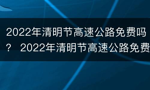 2022年清明节高速公路免费吗？ 2022年清明节高速公路免费吗