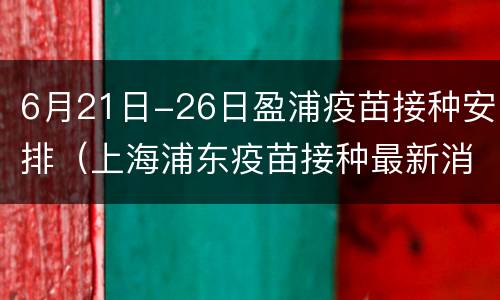 6月21日-26日盈浦疫苗接种安排（上海浦东疫苗接种最新消息）