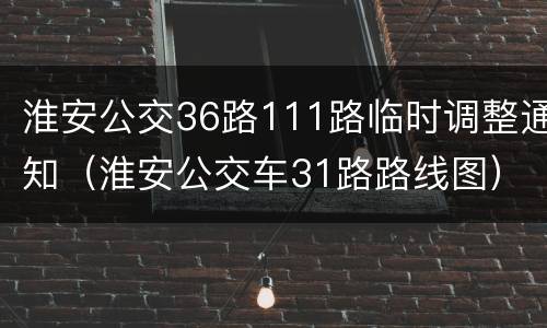 淮安公交36路111路临时调整通知（淮安公交车31路路线图）