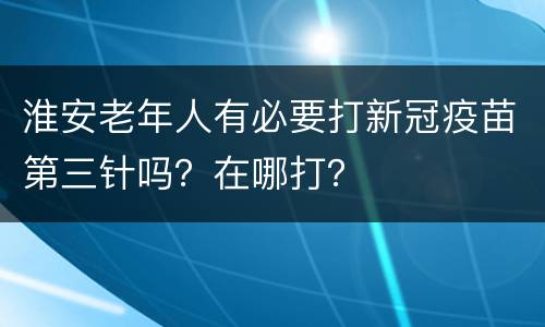 淮安老年人有必要打新冠疫苗第三针吗？在哪打？