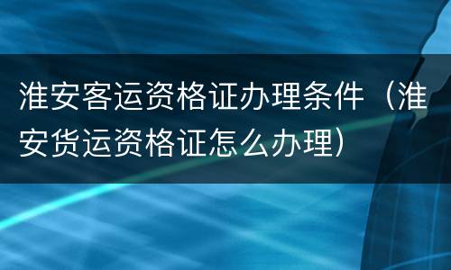 淮安客运资格证办理条件（淮安货运资格证怎么办理）