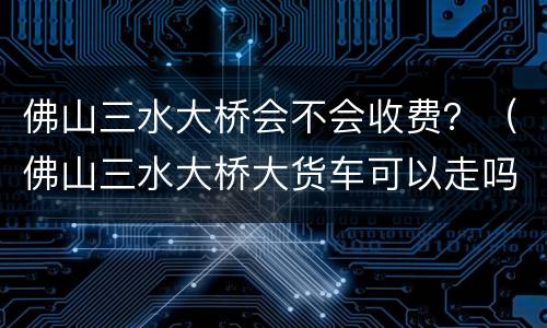 佛山三水大桥会不会收费？（佛山三水大桥大货车可以走吗）