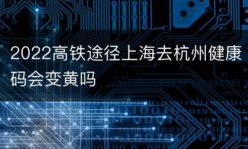 2022高铁途径上海去杭州健康码会变黄吗