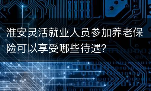 淮安灵活就业人员参加养老保险可以享受哪些待遇？