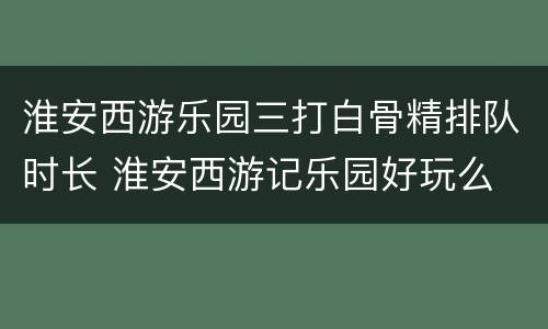 淮安西游乐园三打白骨精排队时长 淮安西游记乐园好玩么