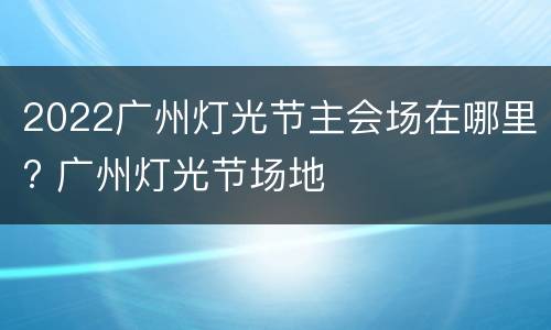 2022广州灯光节主会场在哪里? 广州灯光节场地