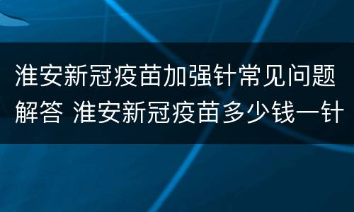 淮安新冠疫苗加强针常见问题解答 淮安新冠疫苗多少钱一针