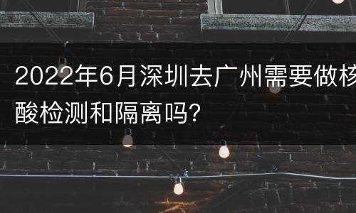 2022年6月深圳去广州需要做核酸检测和隔离吗？