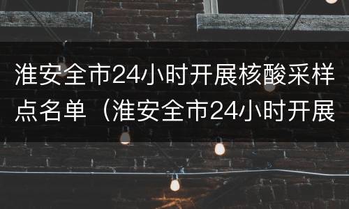 淮安全市24小时开展核酸采样点名单（淮安全市24小时开展核酸采样点名单查询）