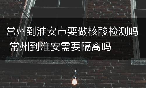 常州到淮安市要做核酸检测吗 常州到淮安需要隔离吗