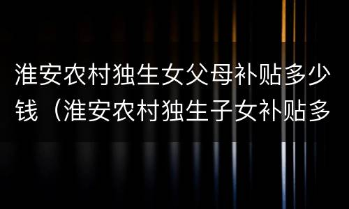 淮安农村独生女父母补贴多少钱（淮安农村独生子女补贴多少钱一个月）