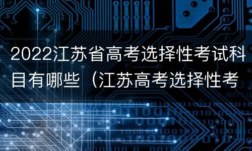 2022江苏省高考选择性考试科目有哪些（江苏高考选择性考试时间）