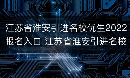 江苏省淮安引进名校优生2022报名入口 江苏省淮安引进名校优生2022报名入口官网