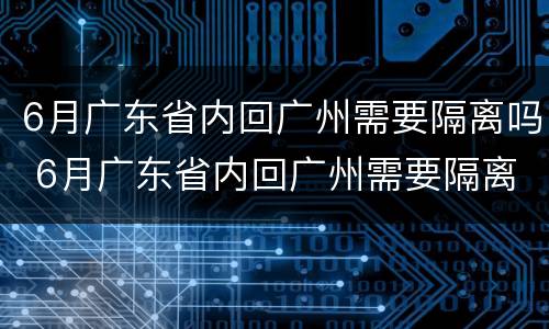 6月广东省内回广州需要隔离吗 6月广东省内回广州需要隔离吗最新消息