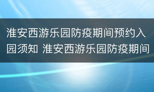 淮安西游乐园防疫期间预约入园须知 淮安西游乐园防疫期间预约入园须知