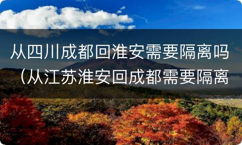 从四川成都回淮安需要隔离吗（从江苏淮安回成都需要隔离吗）