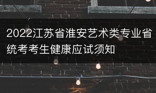 2022江苏省淮安艺术类专业省统考考生健康应试须知