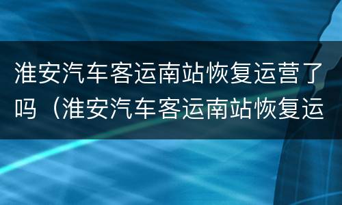 淮安汽车客运南站恢复运营了吗（淮安汽车客运南站恢复运营了吗现在）